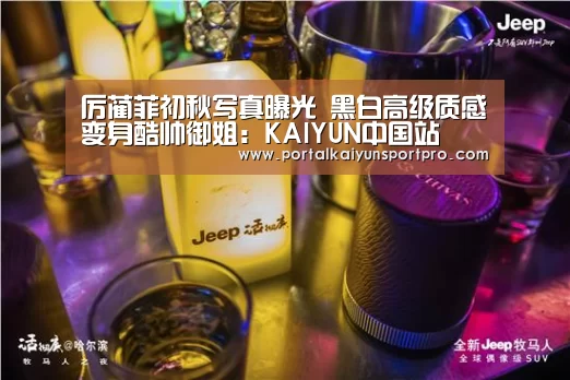厉蔺菲初秋写真曝光 黑白高级质感变身酷帅御姐：KAIYUN中